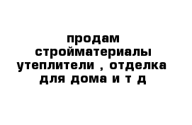 продам стройматериалы утеплители , отделка для дома и т д